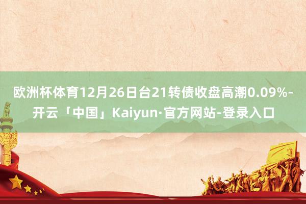 欧洲杯体育12月26日台21转债收盘高潮0.09%-开云「中国」Kaiyun·官方网站-登录入口