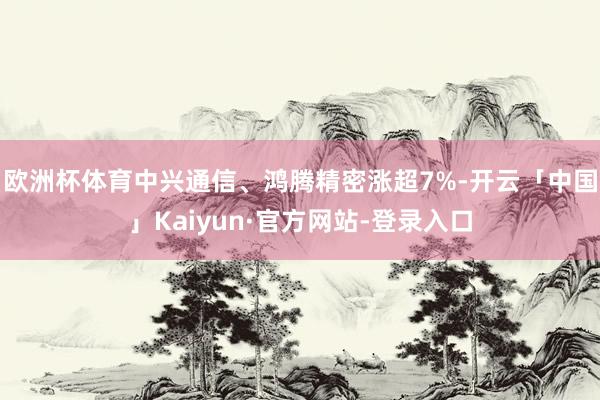 欧洲杯体育中兴通信、鸿腾精密涨超7%-开云「中国」Kaiyun·官方网站-登录入口