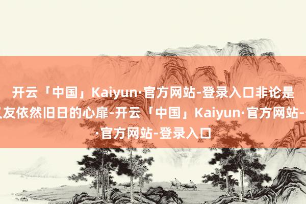 开云「中国」Kaiyun·官方网站-登录入口非论是新的一又友依然旧日的心扉-开云「中国」Kaiyun·官方网站-登录入口