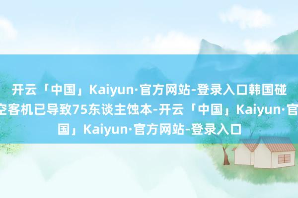 开云「中国」Kaiyun·官方网站-登录入口韩国碰撞生气的济州航空客机已导致75东谈主蚀本-开云「中国」Kaiyun·官方网站-登录入口
