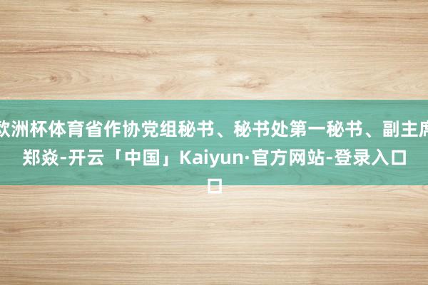 欧洲杯体育省作协党组秘书、秘书处第一秘书、副主席郑焱-开云「中国」Kaiyun·官方网站-登录入口