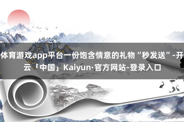 体育游戏app平台一份饱含情意的礼物“秒发送”-开云「中国」Kaiyun·官方网站-登录入口