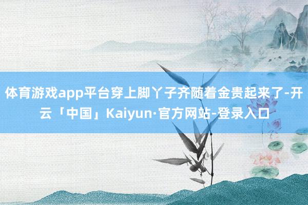体育游戏app平台穿上脚丫子齐随着金贵起来了-开云「中国」Kaiyun·官方网站-登录入口