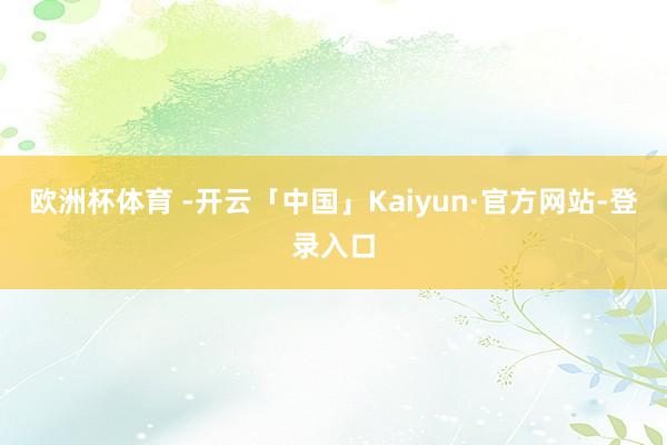 欧洲杯体育 -开云「中国」Kaiyun·官方网站-登录入口