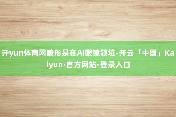 开yun体育网畸形是在AI眼镜领域-开云「中国」Kaiyun·官方网站-登录入口