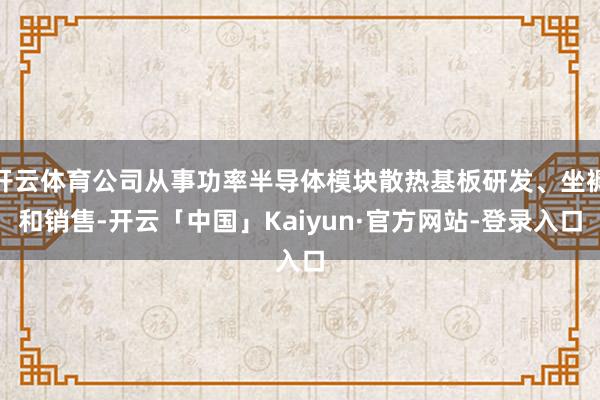 开云体育公司从事功率半导体模块散热基板研发、坐褥和销售-开云「中国」Kaiyun·官方网站-登录入口