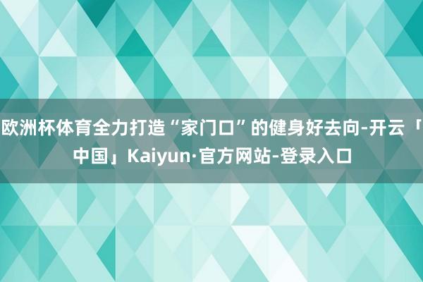欧洲杯体育全力打造“家门口”的健身好去向-开云「中国」Kaiyun·官方网站-登录入口