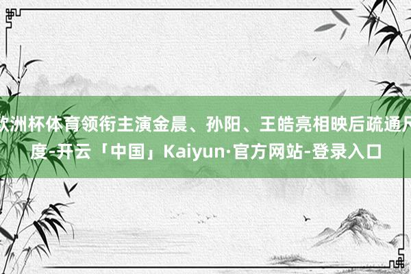 欧洲杯体育领衔主演金晨、孙阳、王皓亮相映后疏通尺度-开云「中国」Kaiyun·官方网站-登录入口