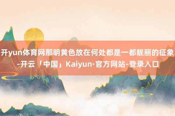开yun体育网那明黄色放在何处都是一都靓丽的征象-开云「中国」Kaiyun·官方网站-登录入口