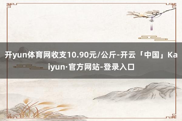 开yun体育网收支10.90元/公斤-开云「中国」Kaiyun·官方网站-登录入口