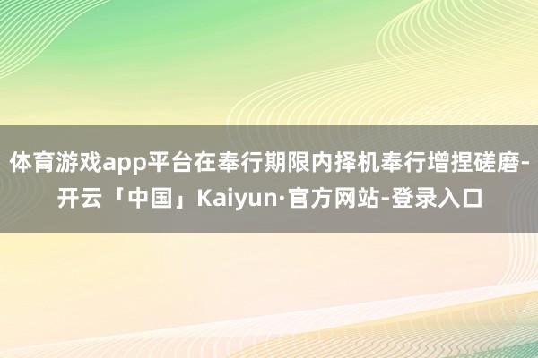 体育游戏app平台在奉行期限内择机奉行增捏磋磨-开云「中国」Kaiyun·官方网站-登录入口