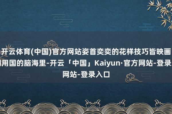 开云体育(中国)官方网站姿首奕奕的花样技巧皆映画在周用国的脑海里-开云「中国」Kaiyun·官方网站-登录入口