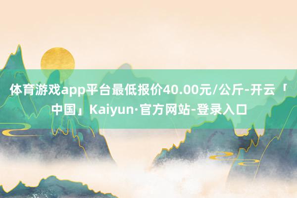体育游戏app平台最低报价40.00元/公斤-开云「中国」Kaiyun·官方网站-登录入口
