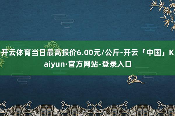 开云体育当日最高报价6.00元/公斤-开云「中国」Kaiyun·官方网站-登录入口