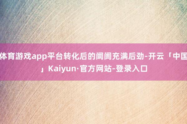 体育游戏app平台转化后的阛阓充满后劲-开云「中国」Kaiyun·官方网站-登录入口
