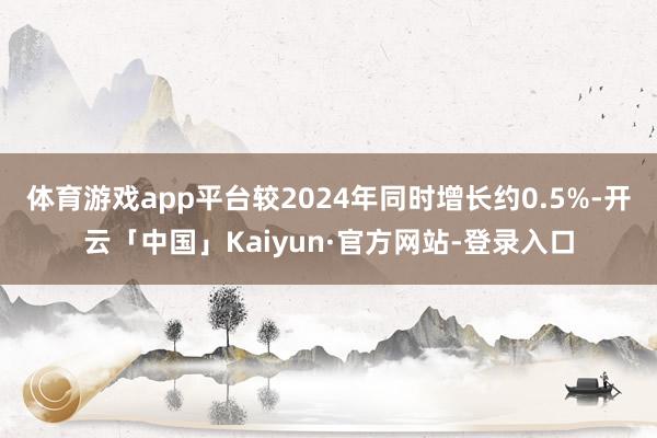 体育游戏app平台较2024年同时增长约0.5%-开云「中国」Kaiyun·官方网站-登录入口