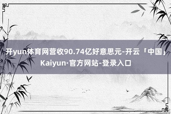 开yun体育网营收90.74亿好意思元-开云「中国」Kaiyun·官方网站-登录入口