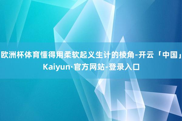 欧洲杯体育懂得用柔软起义生计的棱角-开云「中国」Kaiyun·官方网站-登录入口