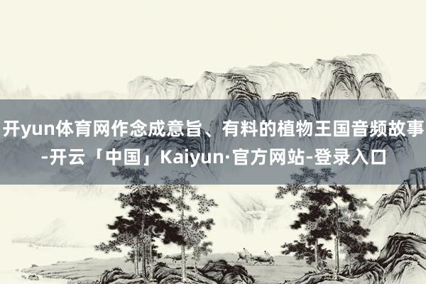 开yun体育网作念成意旨、有料的植物王国音频故事-开云「中国」Kaiyun·官方网站-登录入口