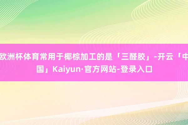 欧洲杯体育常用于椰棕加工的是「三醛胶」-开云「中国」Kaiyun·官方网站-登录入口