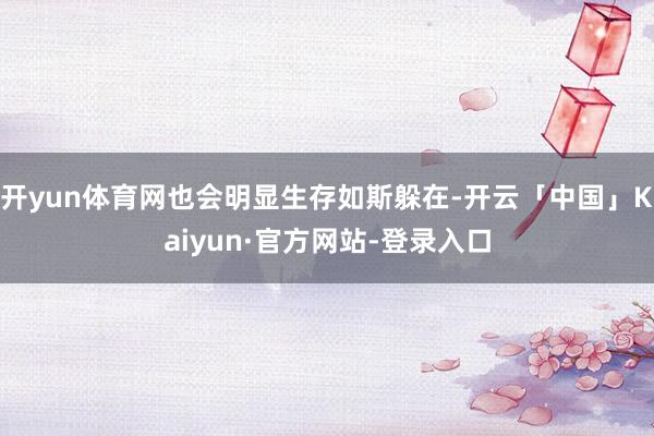 开yun体育网也会明显生存如斯躲在-开云「中国」Kaiyun·官方网站-登录入口