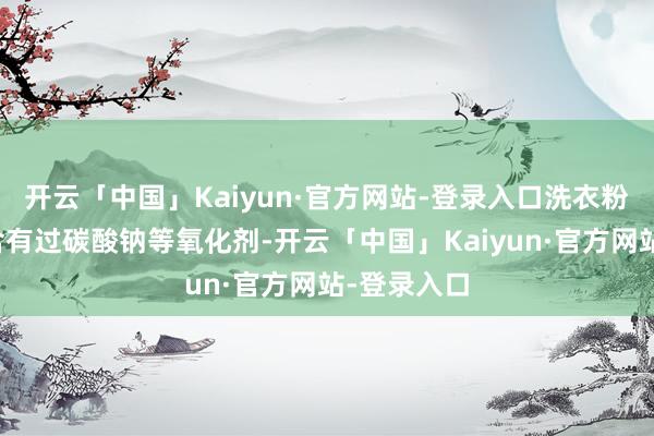 开云「中国」Kaiyun·官方网站-登录入口洗衣粉中还同样含有过碳酸钠等氧化剂-开云「中国」Kaiyun·官方网站-登录入口