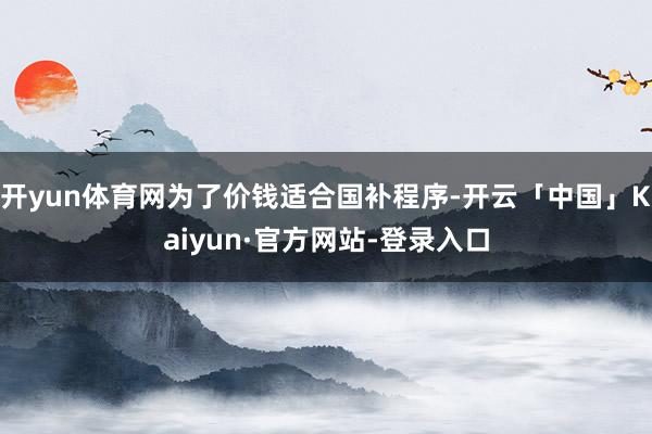 开yun体育网为了价钱适合国补程序-开云「中国」Kaiyun·官方网站-登录入口