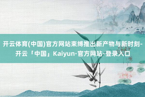 开云体育(中国)官方网站束缚推出新产物与新时刻-开云「中国」Kaiyun·官方网站-登录入口