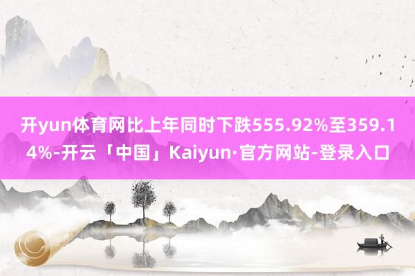 开yun体育网比上年同时下跌555.92%至359.14%-开云「中国」Kaiyun·官方网站-登录入口