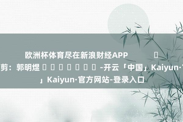 欧洲杯体育尽在新浪财经APP            						拖累裁剪：郭明煜 							-开云「中国」Kaiyun·官方网站-登录入口