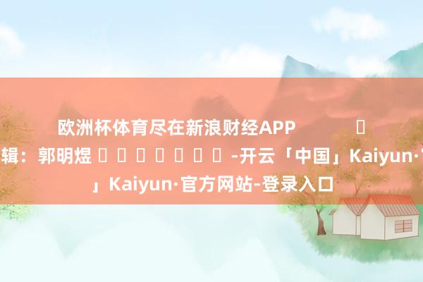 欧洲杯体育尽在新浪财经APP            						职守剪辑：郭明煜 							-开云「中国」Kaiyun·官方网站-登录入口