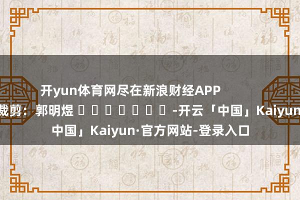 开yun体育网尽在新浪财经APP            						包袱裁剪：郭明煜 							-开云「中国」Kaiyun·官方网站-登录入口