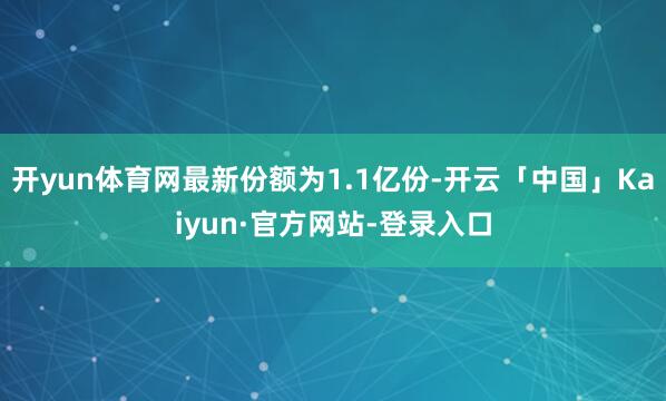 开yun体育网最新份额为1.1亿份-开云「中国」Kaiyun·官方网站-登录入口