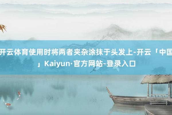 开云体育使用时将两者夹杂涂抹于头发上-开云「中国」Kaiyun·官方网站-登录入口