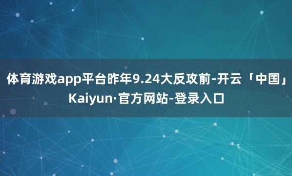 体育游戏app平台昨年9.24大反攻前-开云「中国」Kaiyun·官方网站-登录入口