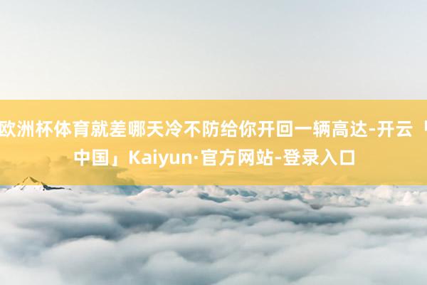 欧洲杯体育就差哪天冷不防给你开回一辆高达-开云「中国」Kaiyun·官方网站-登录入口