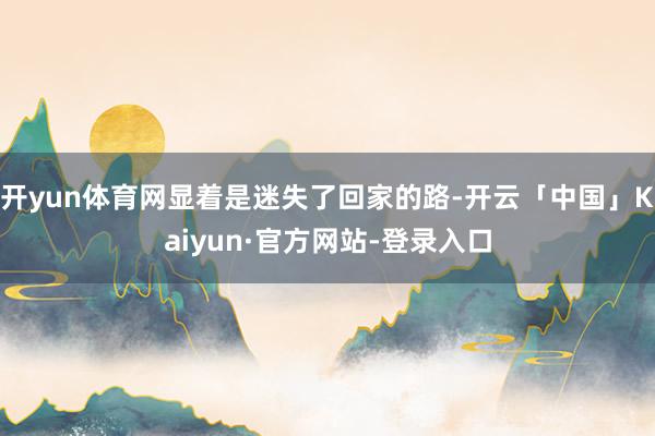 开yun体育网显着是迷失了回家的路-开云「中国」Kaiyun·官方网站-登录入口