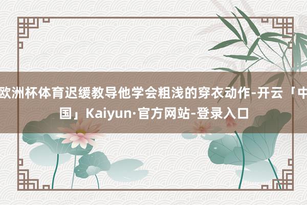 欧洲杯体育迟缓教导他学会粗浅的穿衣动作-开云「中国」Kaiyun·官方网站-登录入口