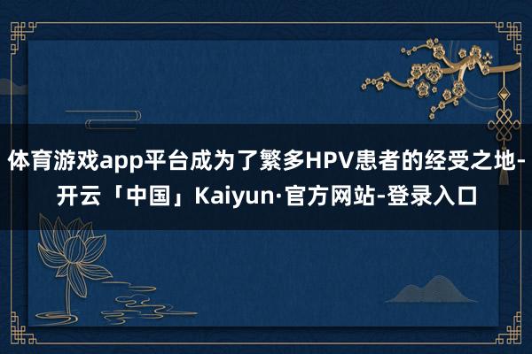 体育游戏app平台成为了繁多HPV患者的经受之地-开云「中国」Kaiyun·官方网站-登录入口