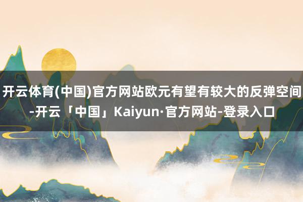 开云体育(中国)官方网站欧元有望有较大的反弹空间-开云「中国」Kaiyun·官方网站-登录入口