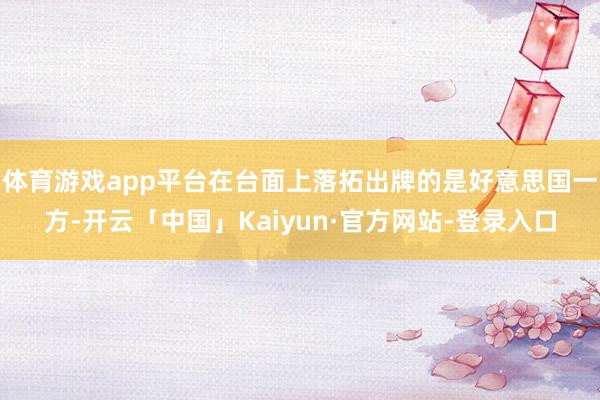 体育游戏app平台在台面上落拓出牌的是好意思国一方-开云「中国」Kaiyun·官方网站-登录入口