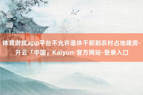 体育游戏app平台不允许退休干部到农村占地建房-开云「中国」Kaiyun·官方网站-登录入口