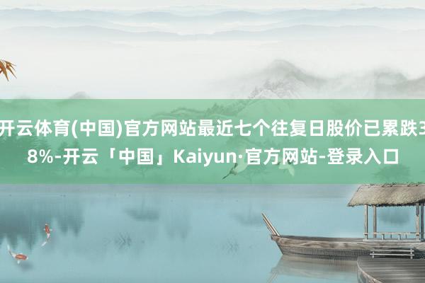 开云体育(中国)官方网站最近七个往复日股价已累跌38%-开云「中国」Kaiyun·官方网站-登录入口