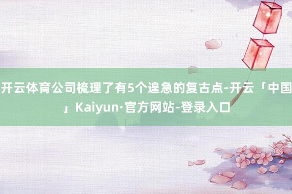 开云体育公司梳理了有5个遑急的复古点-开云「中国」Kaiyun·官方网站-登录入口