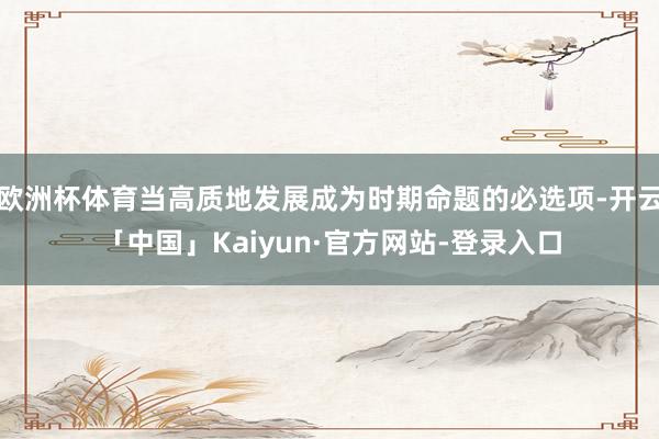 欧洲杯体育当高质地发展成为时期命题的必选项-开云「中国」Kaiyun·官方网站-登录入口