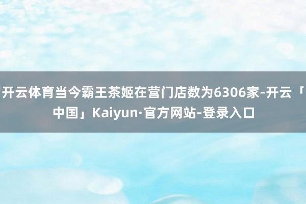 开云体育当今霸王茶姬在营门店数为6306家-开云「中国」Kaiyun·官方网站-登录入口