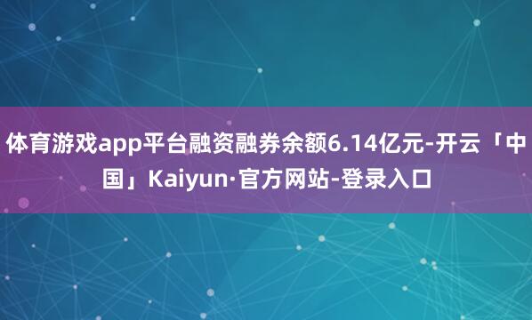体育游戏app平台融资融券余额6.14亿元-开云「中国」Kaiyun·官方网站-登录入口
