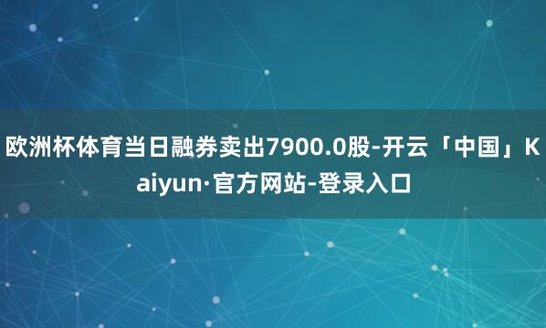 欧洲杯体育当日融券卖出7900.0股-开云「中国」Kaiyun·官方网站-登录入口