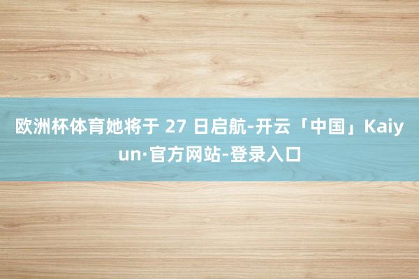 欧洲杯体育她将于 27 日启航-开云「中国」Kaiyun·官方网站-登录入口