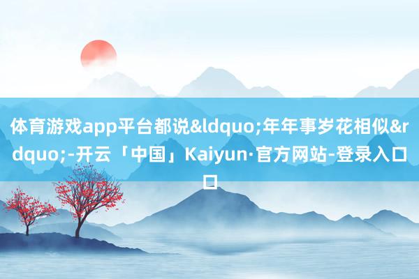 体育游戏app平台都说&ldquo;年年事岁花相似&rdquo;-开云「中国」Kaiyun·官方网站-登录入口